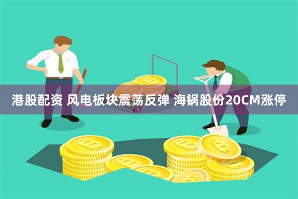 港股配资 风电板块震荡反弹 海锅股份20CM涨停