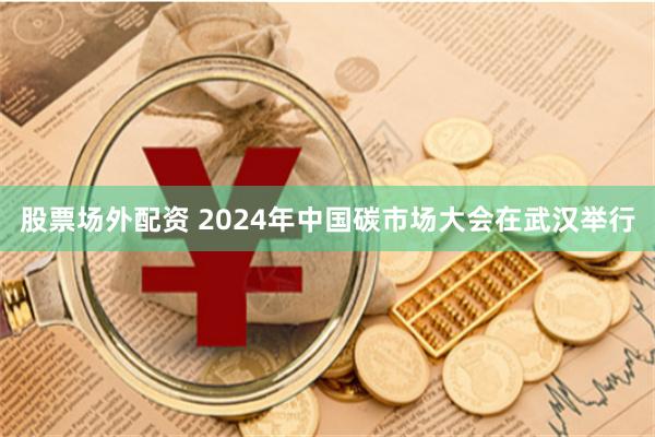 股票场外配资 2024年中国碳市场大会在武汉举行