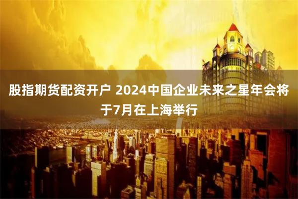 股指期货配资开户 2024中国企业未来之星年会将于7月在上海举行