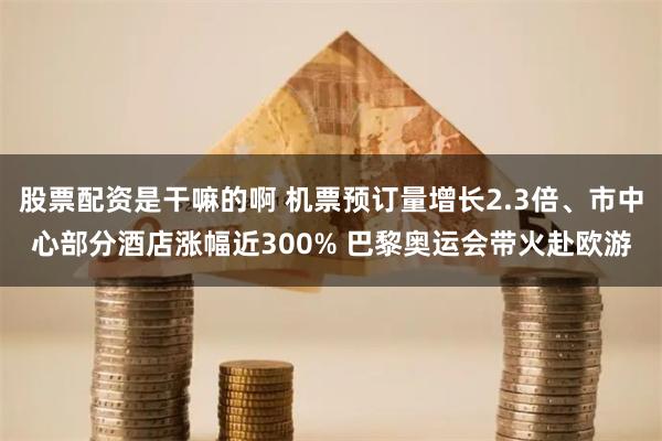 股票配资是干嘛的啊 机票预订量增长2.3倍、市中心部分酒店涨幅近300% 巴黎奥运会带火赴欧游