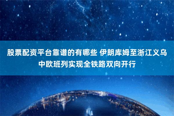 股票配资平台靠谱的有哪些 伊朗库姆至浙江义乌中欧班列实现全铁路双向开行