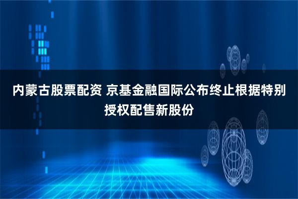 内蒙古股票配资 京基金融国际公布终止根据特别授权配售新股份