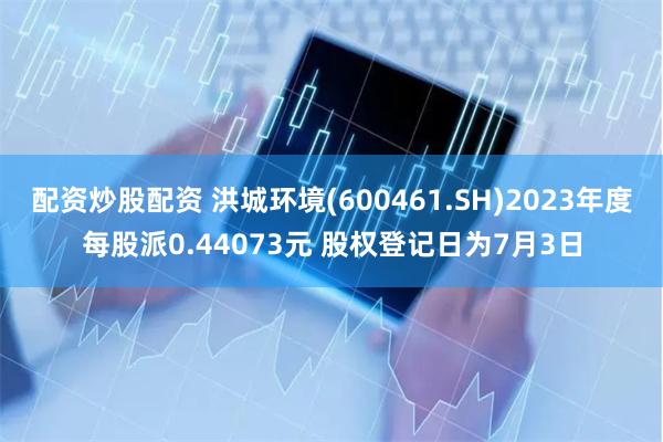 配资炒股配资 洪城环境(600461.SH)2023年度每股派0.44073元 股权登记日为7月3日