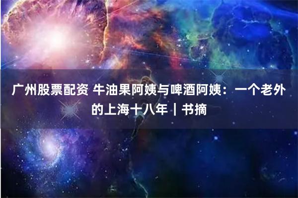 广州股票配资 牛油果阿姨与啤酒阿姨：一个老外的上海十八年｜书摘