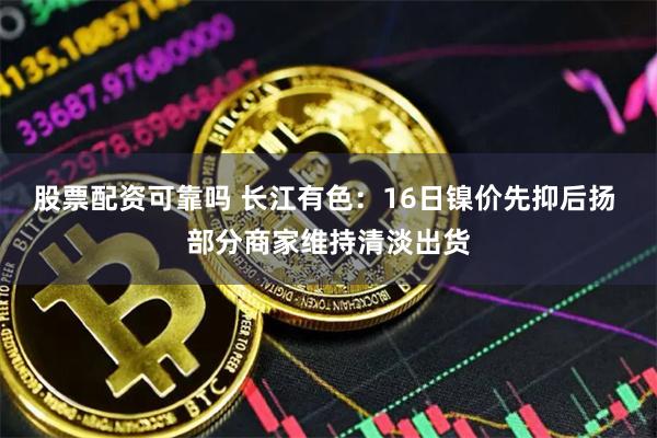 股票配资可靠吗 长江有色：16日镍价先抑后扬 部分商家维持清淡出货