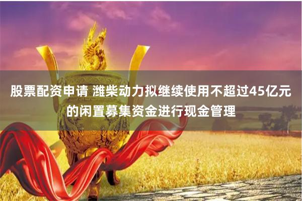 股票配资申请 潍柴动力拟继续使用不超过45亿元的闲置募集资金进行现金管理