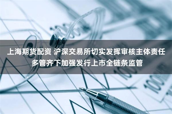 上海期货配资 沪深交易所切实发挥审核主体责任 多管齐下加强发行上市全链条监管