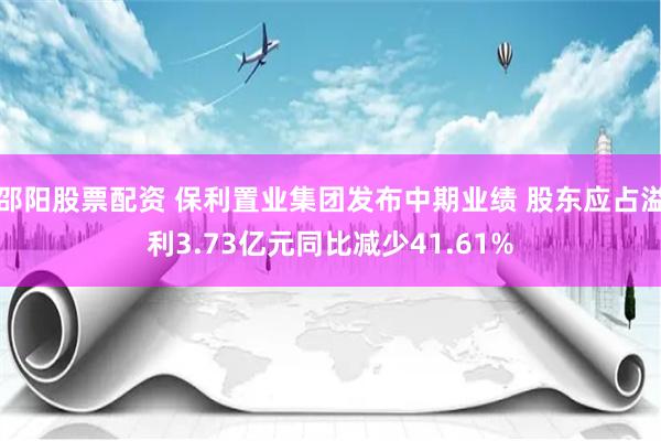 邵阳股票配资 保利置业集团发布中期业绩 股东应占溢利3.73亿元同比减少41.61%