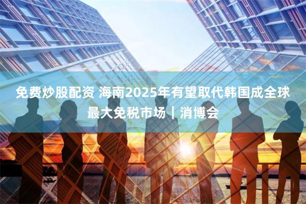 免费炒股配资 海南2025年有望取代韩国成全球最大免税市场｜消博会