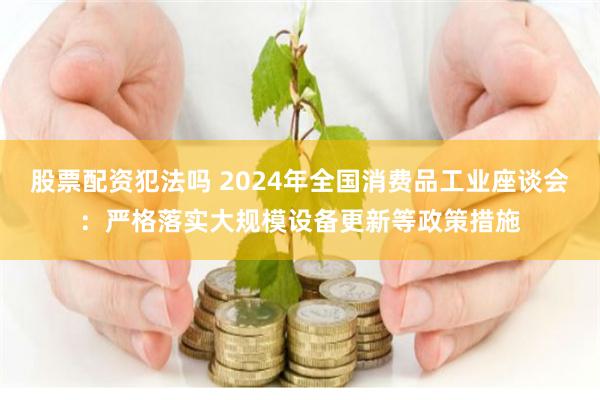 股票配资犯法吗 2024年全国消费品工业座谈会：严格落实大规模设备更新等政策措施